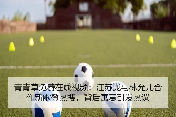 青青草免费在线视频：汪苏泷与林允儿合作新歌登热搜，背后寓意引发热议